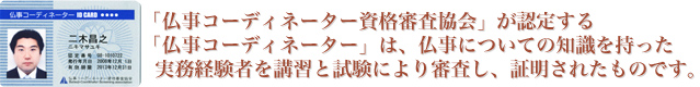 「仏事コーディネーター資格審査協会」が認定する「仏事コーディネーター」は、仏事についての知識を持った実務経験者を講習と試験により審査し、証明されたものです。