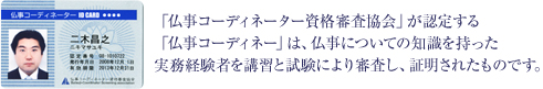 「仏事コーデエィネーター資格審査協会」が認定する「仏事コーディネーター」は、仏事についての知識を持った実務経験者を講習と試験により審査し、証明されたものです。