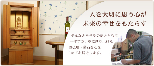 人を大切に思う心が未来の幸せをもたらす　そんなふたきやの夢とともに一作ずつ丁寧に作り上げたお仏壇・墓石を心をこめてお届けします。