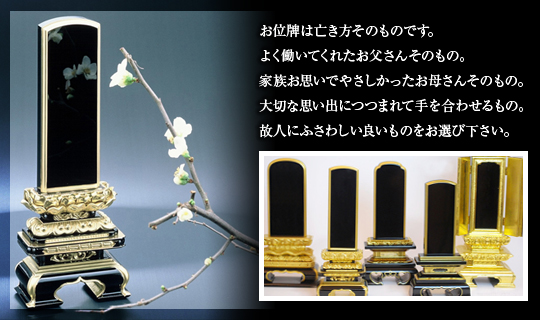 お位牌は亡き方そのものです。よく働いてくれたお父さんそのもの。家族お思いで優しかったお母さんそのもの。大切な思い出につつまれて手を合わせるもの。故人にふさわしい良いものをお選び下さい。