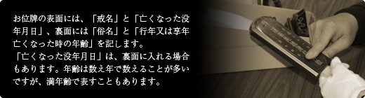 お位牌の表面には、「戒名」と「亡くなった没年月日」、裏面には「俗名」と「行年又は享年亡くなった時の年齢」を記します。「亡くなった没年月日」は、裏面に入れる場合もあります。年齢は数え年で数えることが多いですが、満年齢で表すこともあります。