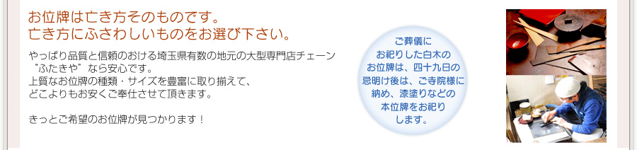 お位牌は亡き方そのものです。亡き方にふさわしいものをお選び下さい。やっぱり品質と信頼のおける埼玉県有数の地元の大型専門店チェーン“ふたきや”なら安心です。上質なお位牌の種類・サイズを豊富に取り揃えて、どこよりもお安くご奉仕させて頂きます。きっとご希望のお位牌が見つかります！ご葬儀にお祀りした白木のお位牌は、四十九日の忌明け後は、ご寺院様に納め、漆塗りなどの本位牌をお祀りします。