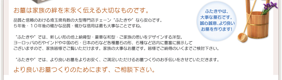 お墓は家族の絆を末永く伝える大切なものです。品質と信頼のおける埼玉県有数の大型専門店チェーン“ふたきや”なら安心です。5年後・10年後の確かな品質・確かな信用は最も大事なことですね。“ふたきや”では、新しい形の地上納骨型・豪華な和型・ご家族の思いをデザインする洋型。ヨーロッパの石やインドや中国の石・日本の石など各種墓石の形、石種など店内に豊富に展示してございますので、家族皆様でご覧いただけます。家族の大事なお墓です。皆様でご納得のいくまでご検討下さい。“ふたきや”では、より良いお墓をよりお安く、ご満足いただけるお墓つくりのお手伝いをさせていただきます。より良いお墓つくりのためにまず、ご相談下さい。ふたきやは、大事な墓石です。誠心誠意、より良いお墓を作ります!